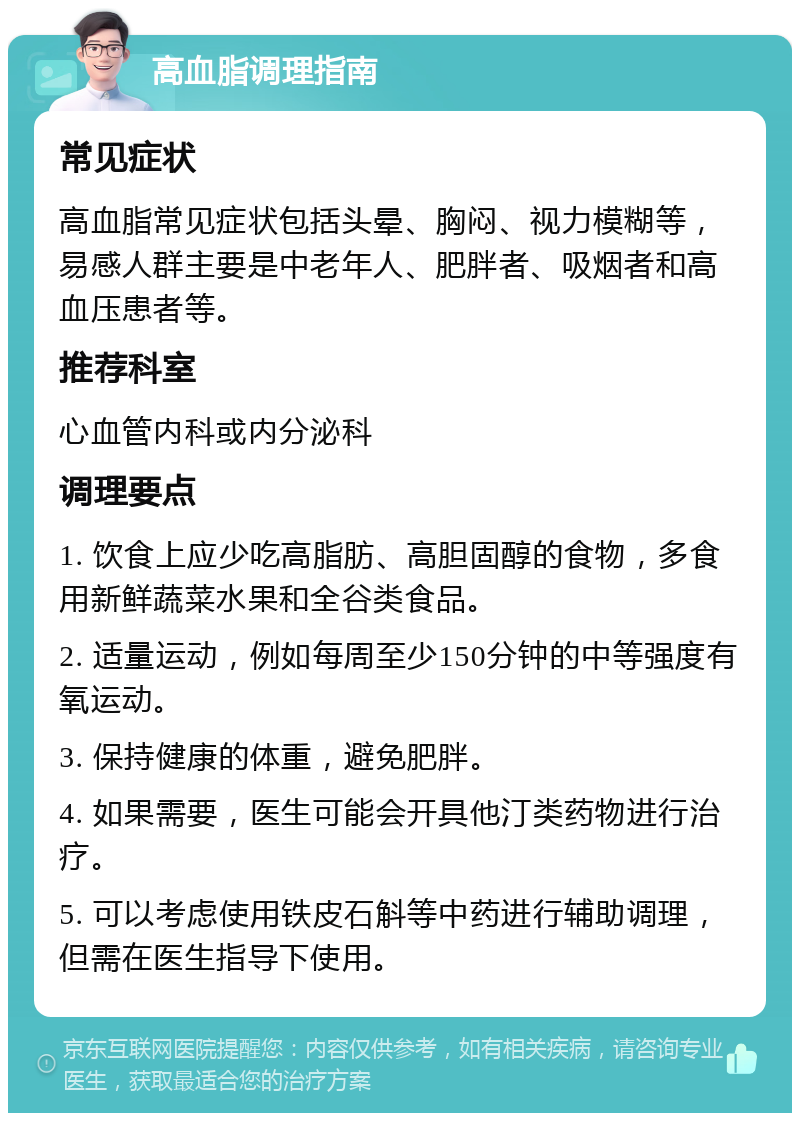 高血脂调理指南 常见症状 高血脂常见症状包括头晕、胸闷、视力模糊等，易感人群主要是中老年人、肥胖者、吸烟者和高血压患者等。 推荐科室 心血管内科或内分泌科 调理要点 1. 饮食上应少吃高脂肪、高胆固醇的食物，多食用新鲜蔬菜水果和全谷类食品。 2. 适量运动，例如每周至少150分钟的中等强度有氧运动。 3. 保持健康的体重，避免肥胖。 4. 如果需要，医生可能会开具他汀类药物进行治疗。 5. 可以考虑使用铁皮石斛等中药进行辅助调理，但需在医生指导下使用。