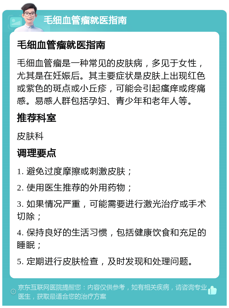 毛细血管瘤就医指南 毛细血管瘤就医指南 毛细血管瘤是一种常见的皮肤病，多见于女性，尤其是在妊娠后。其主要症状是皮肤上出现红色或紫色的斑点或小丘疹，可能会引起瘙痒或疼痛感。易感人群包括孕妇、青少年和老年人等。 推荐科室 皮肤科 调理要点 1. 避免过度摩擦或刺激皮肤； 2. 使用医生推荐的外用药物； 3. 如果情况严重，可能需要进行激光治疗或手术切除； 4. 保持良好的生活习惯，包括健康饮食和充足的睡眠； 5. 定期进行皮肤检查，及时发现和处理问题。