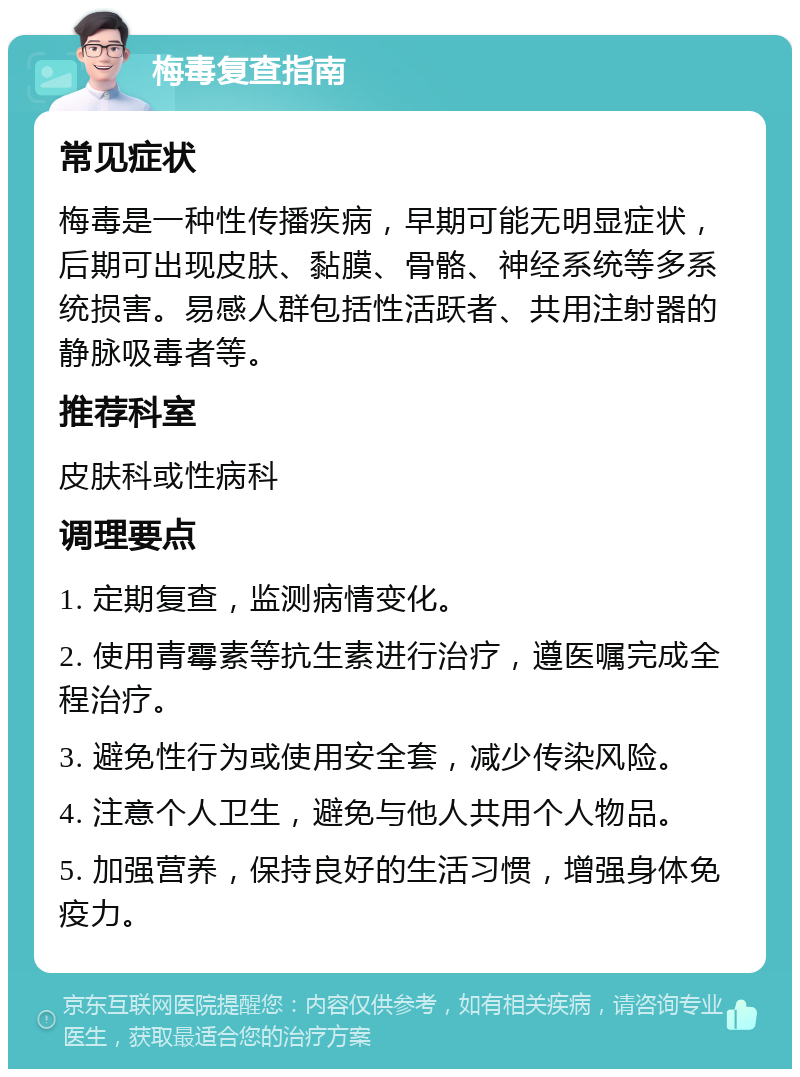 梅毒复查指南 常见症状 梅毒是一种性传播疾病，早期可能无明显症状，后期可出现皮肤、黏膜、骨骼、神经系统等多系统损害。易感人群包括性活跃者、共用注射器的静脉吸毒者等。 推荐科室 皮肤科或性病科 调理要点 1. 定期复查，监测病情变化。 2. 使用青霉素等抗生素进行治疗，遵医嘱完成全程治疗。 3. 避免性行为或使用安全套，减少传染风险。 4. 注意个人卫生，避免与他人共用个人物品。 5. 加强营养，保持良好的生活习惯，增强身体免疫力。