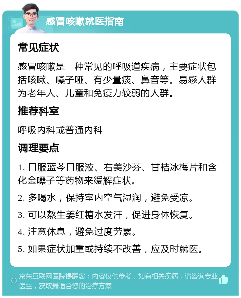 感冒咳嗽就医指南 常见症状 感冒咳嗽是一种常见的呼吸道疾病，主要症状包括咳嗽、嗓子哑、有少量痰、鼻音等。易感人群为老年人、儿童和免疫力较弱的人群。 推荐科室 呼吸内科或普通内科 调理要点 1. 口服蓝芩口服液、右美沙芬、甘桔冰梅片和含化金嗓子等药物来缓解症状。 2. 多喝水，保持室内空气湿润，避免受凉。 3. 可以熬生姜红糖水发汗，促进身体恢复。 4. 注意休息，避免过度劳累。 5. 如果症状加重或持续不改善，应及时就医。