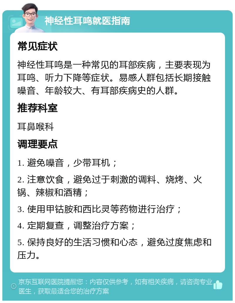 神经性耳鸣就医指南 常见症状 神经性耳鸣是一种常见的耳部疾病，主要表现为耳鸣、听力下降等症状。易感人群包括长期接触噪音、年龄较大、有耳部疾病史的人群。 推荐科室 耳鼻喉科 调理要点 1. 避免噪音，少带耳机； 2. 注意饮食，避免过于刺激的调料、烧烤、火锅、辣椒和酒精； 3. 使用甲钴胺和西比灵等药物进行治疗； 4. 定期复查，调整治疗方案； 5. 保持良好的生活习惯和心态，避免过度焦虑和压力。