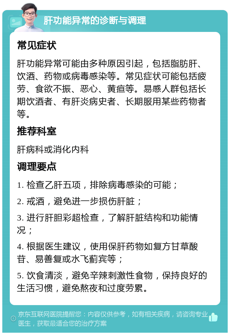 肝功能异常的诊断与调理 常见症状 肝功能异常可能由多种原因引起，包括脂肪肝、饮酒、药物或病毒感染等。常见症状可能包括疲劳、食欲不振、恶心、黄疸等。易感人群包括长期饮酒者、有肝炎病史者、长期服用某些药物者等。 推荐科室 肝病科或消化内科 调理要点 1. 检查乙肝五项，排除病毒感染的可能； 2. 戒酒，避免进一步损伤肝脏； 3. 进行肝胆彩超检查，了解肝脏结构和功能情况； 4. 根据医生建议，使用保肝药物如复方甘草酸苷、易善复或水飞蓟宾等； 5. 饮食清淡，避免辛辣刺激性食物，保持良好的生活习惯，避免熬夜和过度劳累。