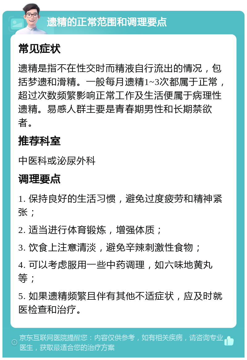 遗精的正常范围和调理要点 常见症状 遗精是指不在性交时而精液自行流出的情况，包括梦遗和滑精。一般每月遗精1~3次都属于正常，超过次数频繁影响正常工作及生活便属于病理性遗精。易感人群主要是青春期男性和长期禁欲者。 推荐科室 中医科或泌尿外科 调理要点 1. 保持良好的生活习惯，避免过度疲劳和精神紧张； 2. 适当进行体育锻炼，增强体质； 3. 饮食上注意清淡，避免辛辣刺激性食物； 4. 可以考虑服用一些中药调理，如六味地黄丸等； 5. 如果遗精频繁且伴有其他不适症状，应及时就医检查和治疗。