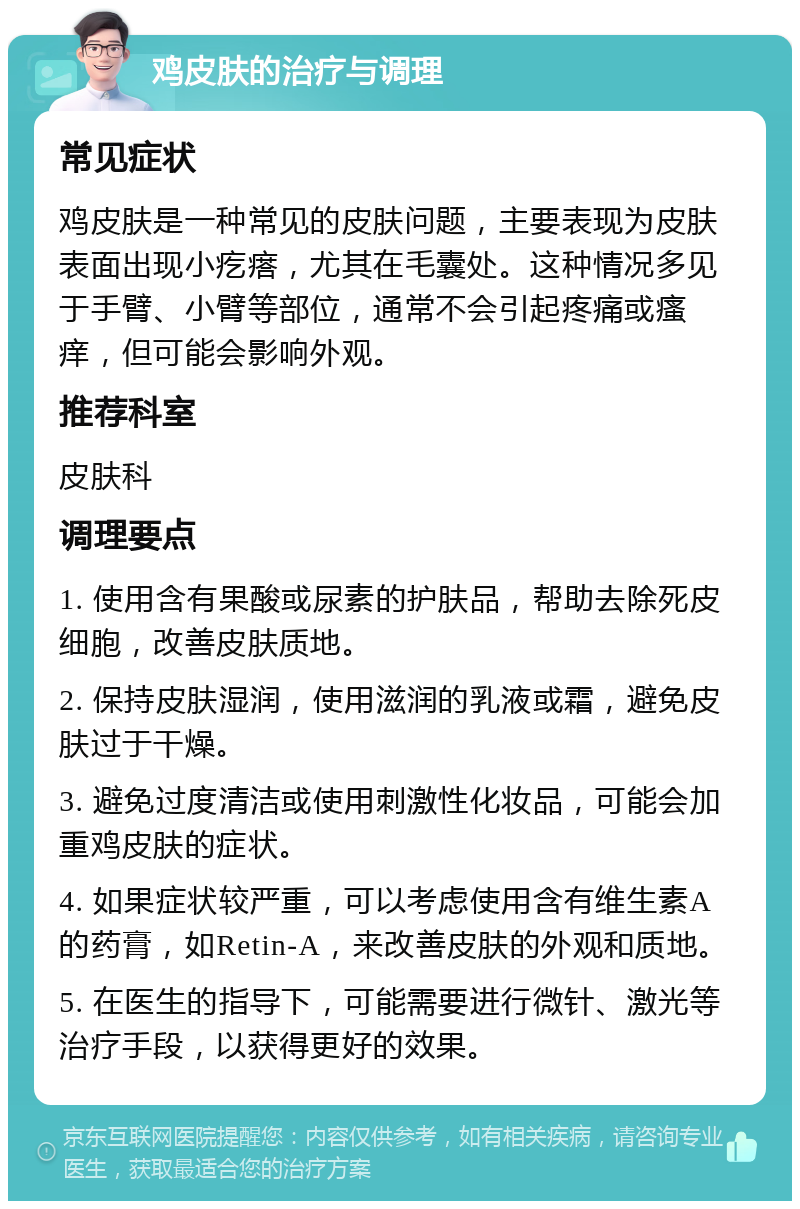 鸡皮肤的治疗与调理 常见症状 鸡皮肤是一种常见的皮肤问题，主要表现为皮肤表面出现小疙瘩，尤其在毛囊处。这种情况多见于手臂、小臂等部位，通常不会引起疼痛或瘙痒，但可能会影响外观。 推荐科室 皮肤科 调理要点 1. 使用含有果酸或尿素的护肤品，帮助去除死皮细胞，改善皮肤质地。 2. 保持皮肤湿润，使用滋润的乳液或霜，避免皮肤过于干燥。 3. 避免过度清洁或使用刺激性化妆品，可能会加重鸡皮肤的症状。 4. 如果症状较严重，可以考虑使用含有维生素A的药膏，如Retin-A，来改善皮肤的外观和质地。 5. 在医生的指导下，可能需要进行微针、激光等治疗手段，以获得更好的效果。