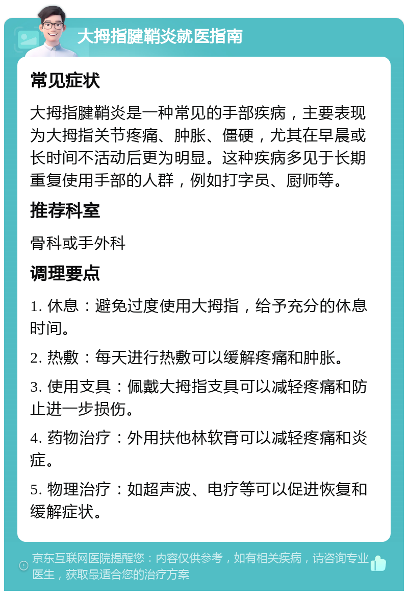 大拇指腱鞘炎就医指南 常见症状 大拇指腱鞘炎是一种常见的手部疾病，主要表现为大拇指关节疼痛、肿胀、僵硬，尤其在早晨或长时间不活动后更为明显。这种疾病多见于长期重复使用手部的人群，例如打字员、厨师等。 推荐科室 骨科或手外科 调理要点 1. 休息：避免过度使用大拇指，给予充分的休息时间。 2. 热敷：每天进行热敷可以缓解疼痛和肿胀。 3. 使用支具：佩戴大拇指支具可以减轻疼痛和防止进一步损伤。 4. 药物治疗：外用扶他林软膏可以减轻疼痛和炎症。 5. 物理治疗：如超声波、电疗等可以促进恢复和缓解症状。