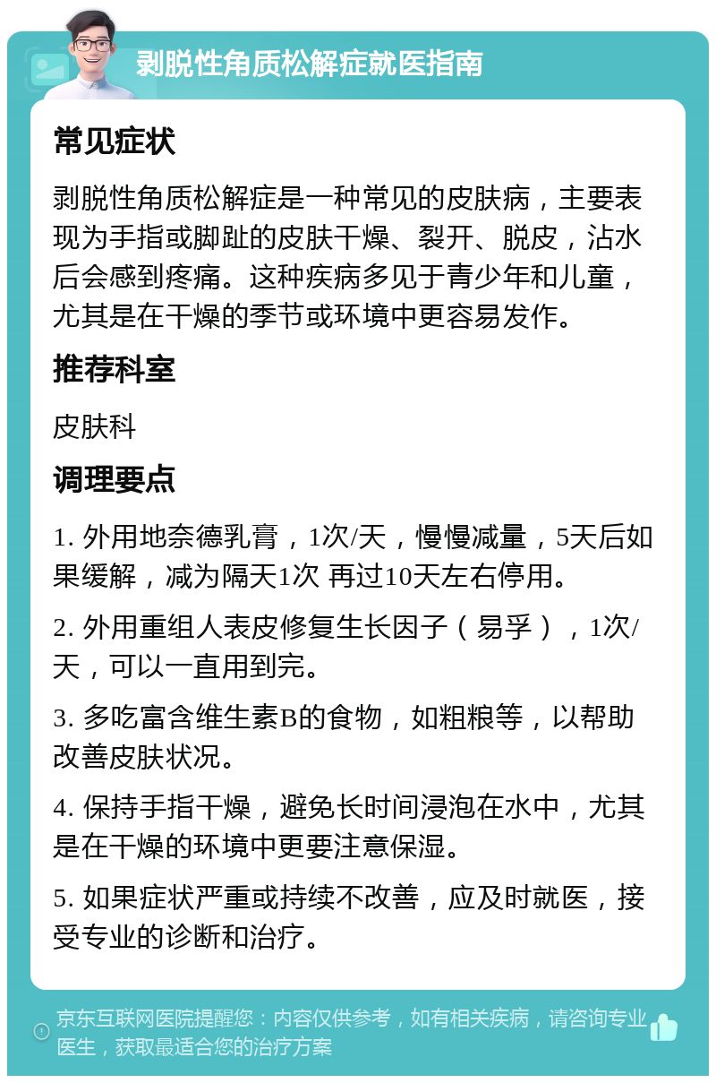 剥脱性角质松解症就医指南 常见症状 剥脱性角质松解症是一种常见的皮肤病，主要表现为手指或脚趾的皮肤干燥、裂开、脱皮，沾水后会感到疼痛。这种疾病多见于青少年和儿童，尤其是在干燥的季节或环境中更容易发作。 推荐科室 皮肤科 调理要点 1. 外用地奈德乳膏，1次/天，慢慢减量，5天后如果缓解，减为隔天1次 再过10天左右停用。 2. 外用重组人表皮修复生长因子（易孚），1次/天，可以一直用到完。 3. 多吃富含维生素B的食物，如粗粮等，以帮助改善皮肤状况。 4. 保持手指干燥，避免长时间浸泡在水中，尤其是在干燥的环境中更要注意保湿。 5. 如果症状严重或持续不改善，应及时就医，接受专业的诊断和治疗。