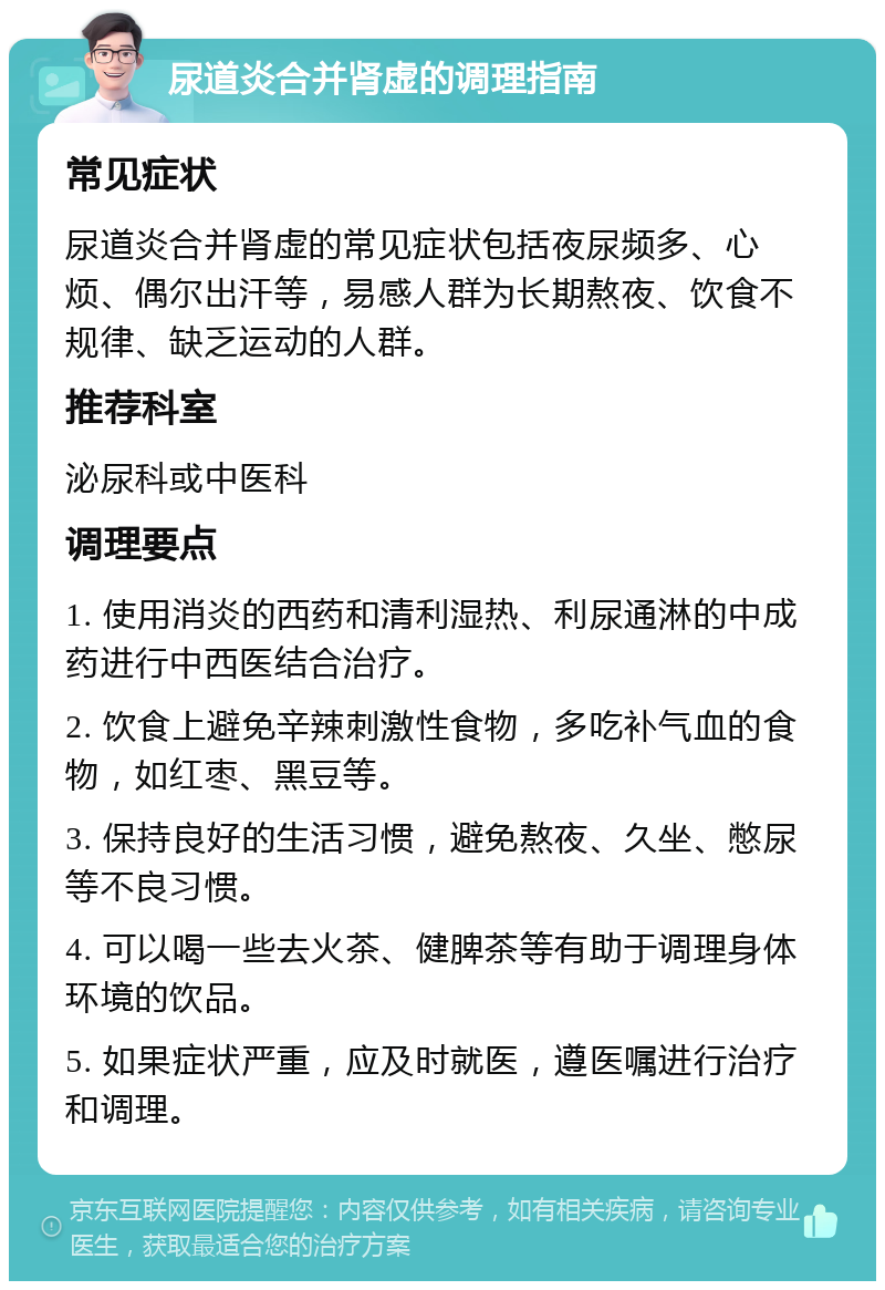 尿道炎合并肾虚的调理指南 常见症状 尿道炎合并肾虚的常见症状包括夜尿频多、心烦、偶尔出汗等，易感人群为长期熬夜、饮食不规律、缺乏运动的人群。 推荐科室 泌尿科或中医科 调理要点 1. 使用消炎的西药和清利湿热、利尿通淋的中成药进行中西医结合治疗。 2. 饮食上避免辛辣刺激性食物，多吃补气血的食物，如红枣、黑豆等。 3. 保持良好的生活习惯，避免熬夜、久坐、憋尿等不良习惯。 4. 可以喝一些去火茶、健脾茶等有助于调理身体环境的饮品。 5. 如果症状严重，应及时就医，遵医嘱进行治疗和调理。