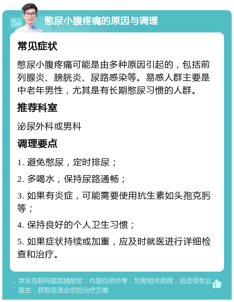 憋尿小腹疼痛的原因与调理 常见症状 憋尿小腹疼痛可能是由多种原因引起的，包括前列腺炎、膀胱炎、尿路感染等。易感人群主要是中老年男性，尤其是有长期憋尿习惯的人群。 推荐科室 泌尿外科或男科 调理要点 1. 避免憋尿，定时排尿； 2. 多喝水，保持尿路通畅； 3. 如果有炎症，可能需要使用抗生素如头孢克肟等； 4. 保持良好的个人卫生习惯； 5. 如果症状持续或加重，应及时就医进行详细检查和治疗。