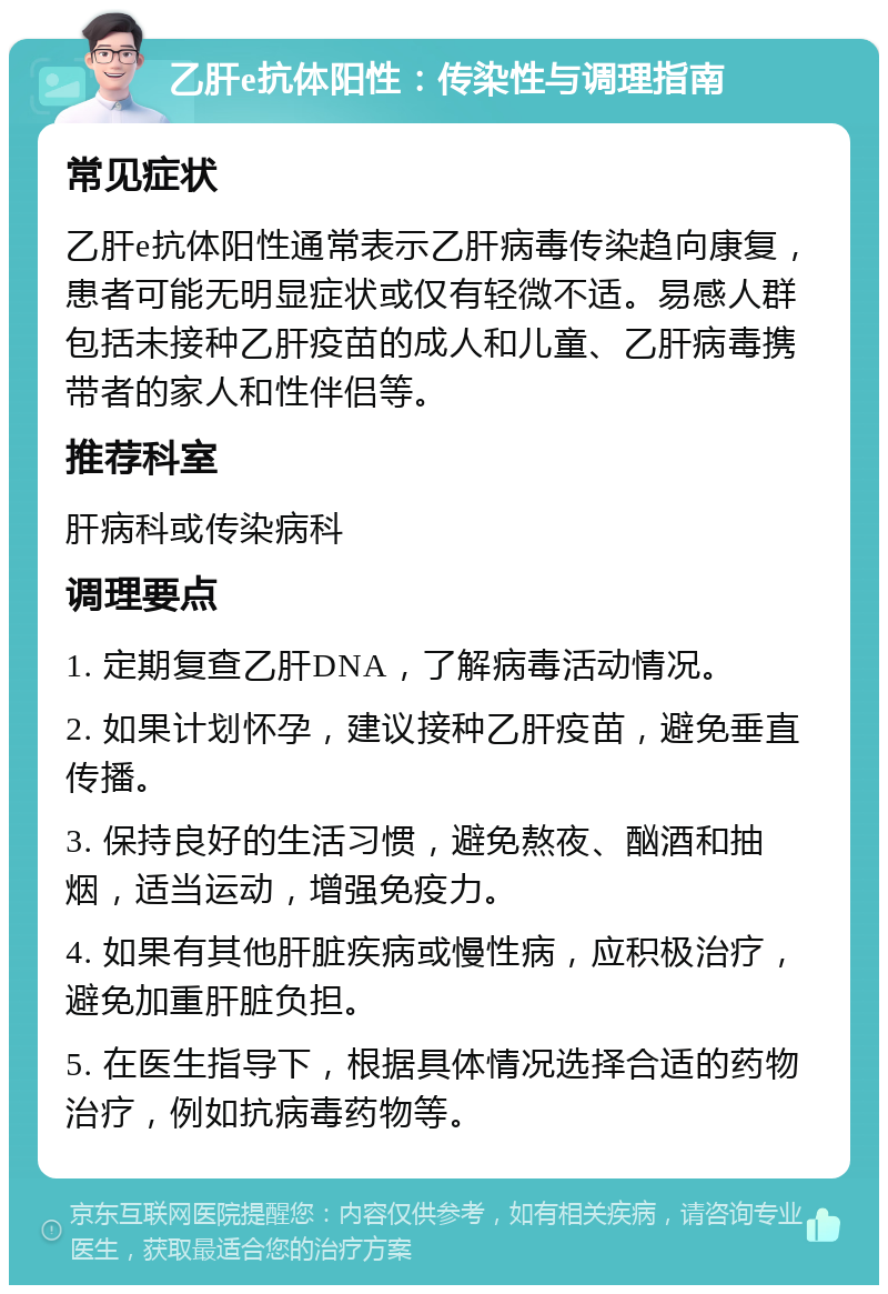 乙肝e抗体阳性：传染性与调理指南 常见症状 乙肝e抗体阳性通常表示乙肝病毒传染趋向康复，患者可能无明显症状或仅有轻微不适。易感人群包括未接种乙肝疫苗的成人和儿童、乙肝病毒携带者的家人和性伴侣等。 推荐科室 肝病科或传染病科 调理要点 1. 定期复查乙肝DNA，了解病毒活动情况。 2. 如果计划怀孕，建议接种乙肝疫苗，避免垂直传播。 3. 保持良好的生活习惯，避免熬夜、酗酒和抽烟，适当运动，增强免疫力。 4. 如果有其他肝脏疾病或慢性病，应积极治疗，避免加重肝脏负担。 5. 在医生指导下，根据具体情况选择合适的药物治疗，例如抗病毒药物等。