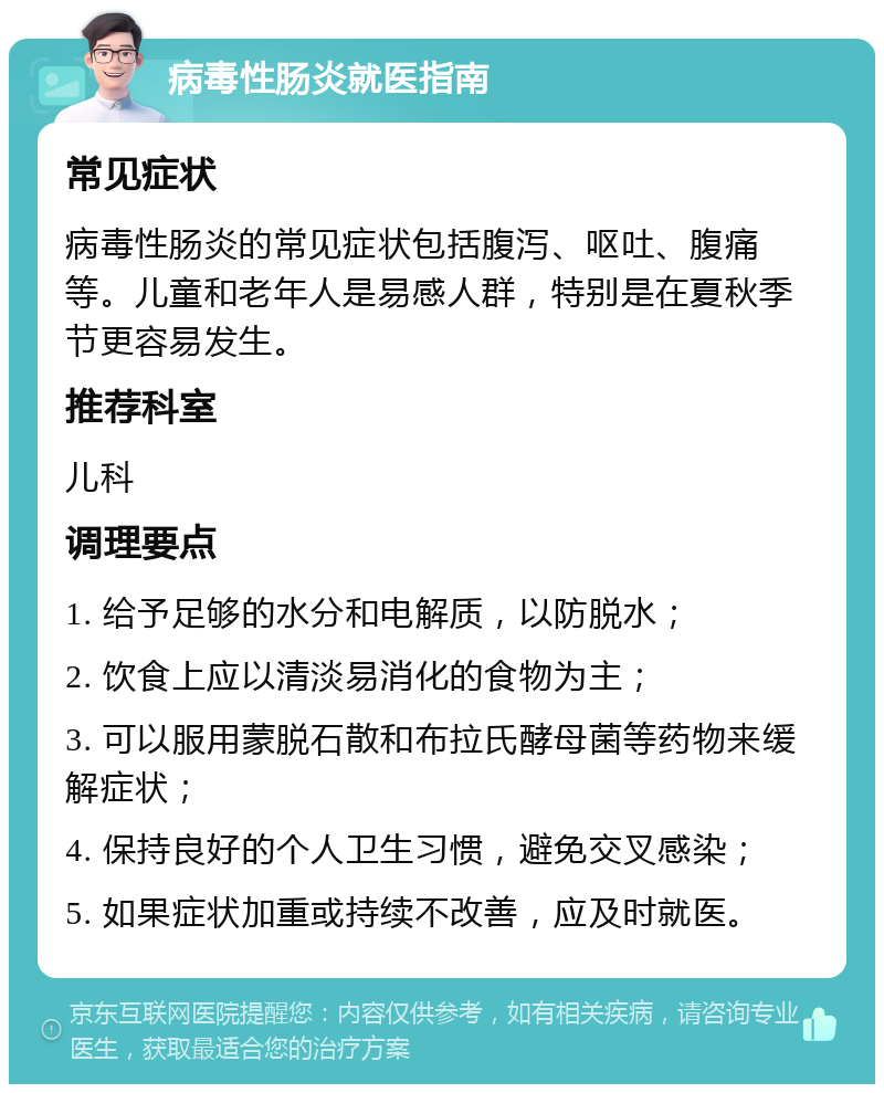 病毒性肠炎就医指南 常见症状 病毒性肠炎的常见症状包括腹泻、呕吐、腹痛等。儿童和老年人是易感人群，特别是在夏秋季节更容易发生。 推荐科室 儿科 调理要点 1. 给予足够的水分和电解质，以防脱水； 2. 饮食上应以清淡易消化的食物为主； 3. 可以服用蒙脱石散和布拉氏酵母菌等药物来缓解症状； 4. 保持良好的个人卫生习惯，避免交叉感染； 5. 如果症状加重或持续不改善，应及时就医。