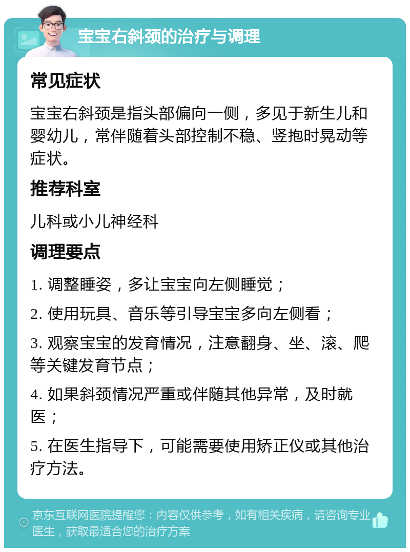 宝宝右斜颈的治疗与调理 常见症状 宝宝右斜颈是指头部偏向一侧，多见于新生儿和婴幼儿，常伴随着头部控制不稳、竖抱时晃动等症状。 推荐科室 儿科或小儿神经科 调理要点 1. 调整睡姿，多让宝宝向左侧睡觉； 2. 使用玩具、音乐等引导宝宝多向左侧看； 3. 观察宝宝的发育情况，注意翻身、坐、滚、爬等关键发育节点； 4. 如果斜颈情况严重或伴随其他异常，及时就医； 5. 在医生指导下，可能需要使用矫正仪或其他治疗方法。