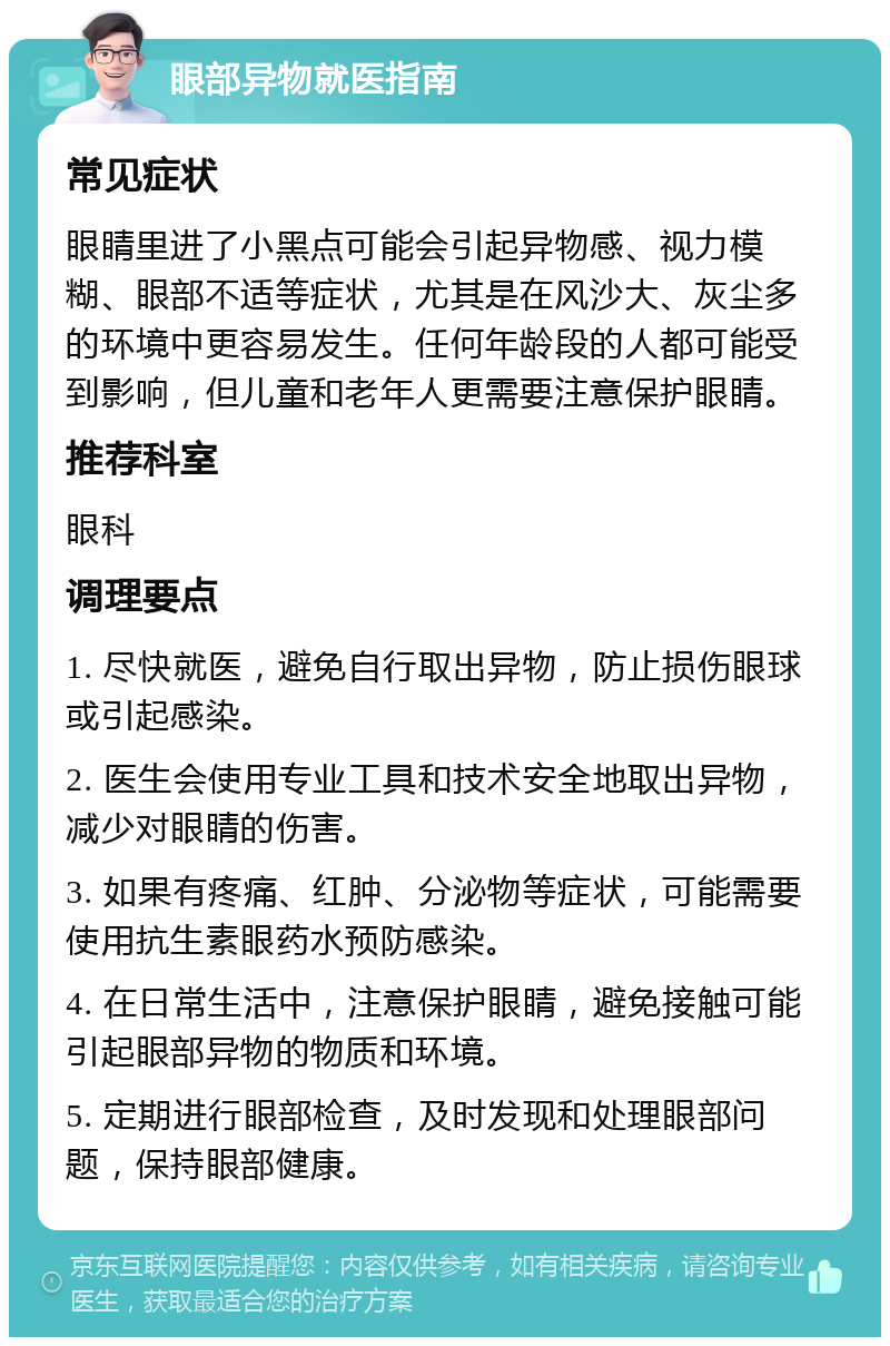 眼部异物就医指南 常见症状 眼睛里进了小黑点可能会引起异物感、视力模糊、眼部不适等症状，尤其是在风沙大、灰尘多的环境中更容易发生。任何年龄段的人都可能受到影响，但儿童和老年人更需要注意保护眼睛。 推荐科室 眼科 调理要点 1. 尽快就医，避免自行取出异物，防止损伤眼球或引起感染。 2. 医生会使用专业工具和技术安全地取出异物，减少对眼睛的伤害。 3. 如果有疼痛、红肿、分泌物等症状，可能需要使用抗生素眼药水预防感染。 4. 在日常生活中，注意保护眼睛，避免接触可能引起眼部异物的物质和环境。 5. 定期进行眼部检查，及时发现和处理眼部问题，保持眼部健康。