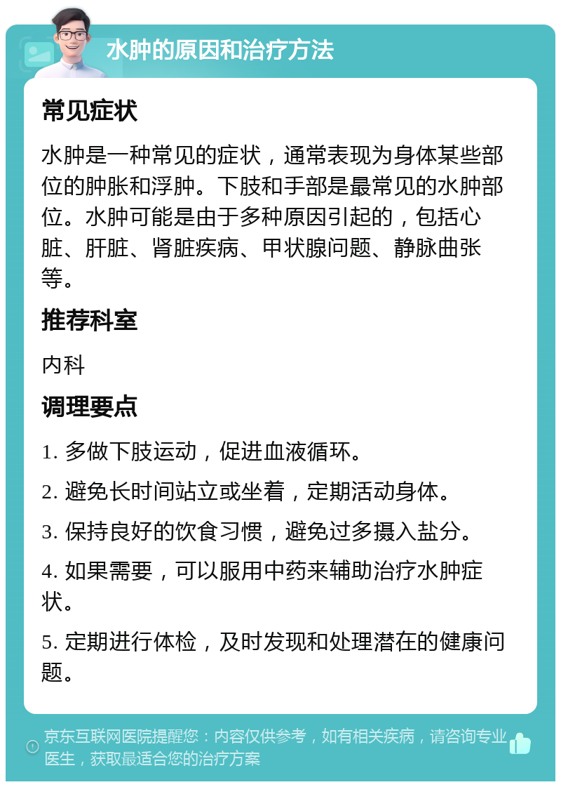 水肿的原因和治疗方法 常见症状 水肿是一种常见的症状，通常表现为身体某些部位的肿胀和浮肿。下肢和手部是最常见的水肿部位。水肿可能是由于多种原因引起的，包括心脏、肝脏、肾脏疾病、甲状腺问题、静脉曲张等。 推荐科室 内科 调理要点 1. 多做下肢运动，促进血液循环。 2. 避免长时间站立或坐着，定期活动身体。 3. 保持良好的饮食习惯，避免过多摄入盐分。 4. 如果需要，可以服用中药来辅助治疗水肿症状。 5. 定期进行体检，及时发现和处理潜在的健康问题。