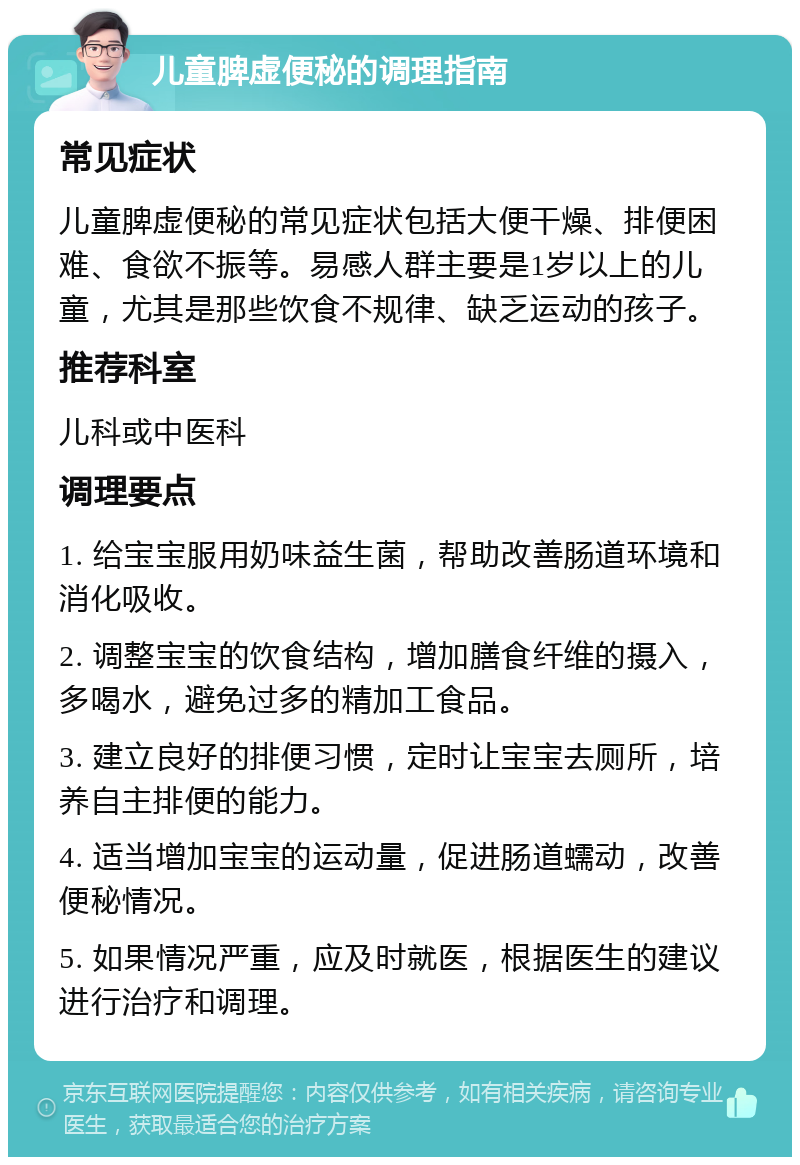 儿童脾虚便秘的调理指南 常见症状 儿童脾虚便秘的常见症状包括大便干燥、排便困难、食欲不振等。易感人群主要是1岁以上的儿童，尤其是那些饮食不规律、缺乏运动的孩子。 推荐科室 儿科或中医科 调理要点 1. 给宝宝服用奶味益生菌，帮助改善肠道环境和消化吸收。 2. 调整宝宝的饮食结构，增加膳食纤维的摄入，多喝水，避免过多的精加工食品。 3. 建立良好的排便习惯，定时让宝宝去厕所，培养自主排便的能力。 4. 适当增加宝宝的运动量，促进肠道蠕动，改善便秘情况。 5. 如果情况严重，应及时就医，根据医生的建议进行治疗和调理。