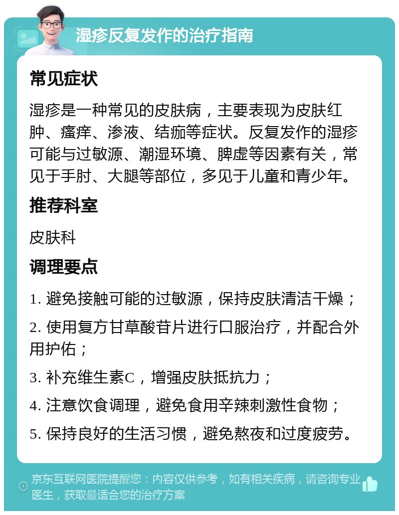 湿疹反复发作的治疗指南 常见症状 湿疹是一种常见的皮肤病，主要表现为皮肤红肿、瘙痒、渗液、结痂等症状。反复发作的湿疹可能与过敏源、潮湿环境、脾虚等因素有关，常见于手肘、大腿等部位，多见于儿童和青少年。 推荐科室 皮肤科 调理要点 1. 避免接触可能的过敏源，保持皮肤清洁干燥； 2. 使用复方甘草酸苷片进行口服治疗，并配合外用护佑； 3. 补充维生素C，增强皮肤抵抗力； 4. 注意饮食调理，避免食用辛辣刺激性食物； 5. 保持良好的生活习惯，避免熬夜和过度疲劳。