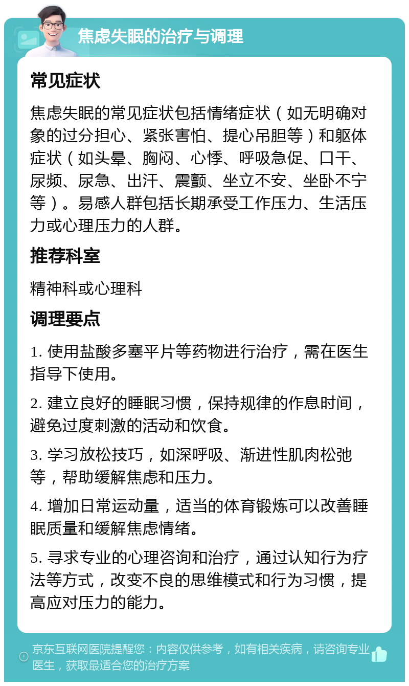 焦虑失眠的治疗与调理 常见症状 焦虑失眠的常见症状包括情绪症状（如无明确对象的过分担心、紧张害怕、提心吊胆等）和躯体症状（如头晕、胸闷、心悸、呼吸急促、口干、尿频、尿急、出汗、震颤、坐立不安、坐卧不宁等）。易感人群包括长期承受工作压力、生活压力或心理压力的人群。 推荐科室 精神科或心理科 调理要点 1. 使用盐酸多塞平片等药物进行治疗，需在医生指导下使用。 2. 建立良好的睡眠习惯，保持规律的作息时间，避免过度刺激的活动和饮食。 3. 学习放松技巧，如深呼吸、渐进性肌肉松弛等，帮助缓解焦虑和压力。 4. 增加日常运动量，适当的体育锻炼可以改善睡眠质量和缓解焦虑情绪。 5. 寻求专业的心理咨询和治疗，通过认知行为疗法等方式，改变不良的思维模式和行为习惯，提高应对压力的能力。