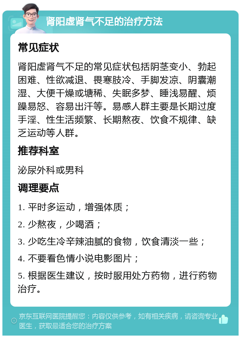 肾阳虚肾气不足的治疗方法 常见症状 肾阳虚肾气不足的常见症状包括阴茎变小、勃起困难、性欲减退、畏寒肢冷、手脚发凉、阴囊潮湿、大便干燥或塘稀、失眠多梦、睡浅易醒、烦躁易怒、容易出汗等。易感人群主要是长期过度手淫、性生活频繁、长期熬夜、饮食不规律、缺乏运动等人群。 推荐科室 泌尿外科或男科 调理要点 1. 平时多运动，增强体质； 2. 少熬夜，少喝酒； 3. 少吃生冷辛辣油腻的食物，饮食清淡一些； 4. 不要看色情小说电影图片； 5. 根据医生建议，按时服用处方药物，进行药物治疗。