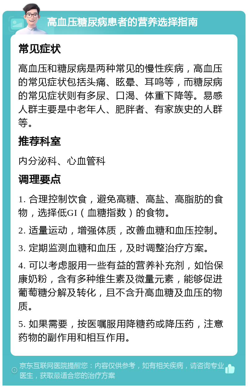 高血压糖尿病患者的营养选择指南 常见症状 高血压和糖尿病是两种常见的慢性疾病，高血压的常见症状包括头痛、眩晕、耳鸣等，而糖尿病的常见症状则有多尿、口渴、体重下降等。易感人群主要是中老年人、肥胖者、有家族史的人群等。 推荐科室 内分泌科、心血管科 调理要点 1. 合理控制饮食，避免高糖、高盐、高脂肪的食物，选择低GI（血糖指数）的食物。 2. 适量运动，增强体质，改善血糖和血压控制。 3. 定期监测血糖和血压，及时调整治疗方案。 4. 可以考虑服用一些有益的营养补充剂，如怡保康奶粉，含有多种维生素及微量元素，能够促进葡萄糖分解及转化，且不含升高血糖及血压的物质。 5. 如果需要，按医嘱服用降糖药或降压药，注意药物的副作用和相互作用。