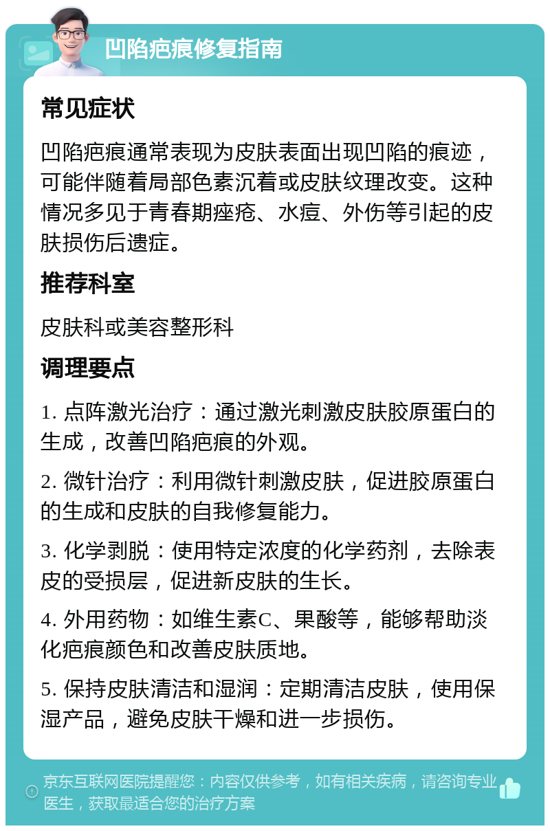 凹陷疤痕修复指南 常见症状 凹陷疤痕通常表现为皮肤表面出现凹陷的痕迹，可能伴随着局部色素沉着或皮肤纹理改变。这种情况多见于青春期痤疮、水痘、外伤等引起的皮肤损伤后遗症。 推荐科室 皮肤科或美容整形科 调理要点 1. 点阵激光治疗：通过激光刺激皮肤胶原蛋白的生成，改善凹陷疤痕的外观。 2. 微针治疗：利用微针刺激皮肤，促进胶原蛋白的生成和皮肤的自我修复能力。 3. 化学剥脱：使用特定浓度的化学药剂，去除表皮的受损层，促进新皮肤的生长。 4. 外用药物：如维生素C、果酸等，能够帮助淡化疤痕颜色和改善皮肤质地。 5. 保持皮肤清洁和湿润：定期清洁皮肤，使用保湿产品，避免皮肤干燥和进一步损伤。