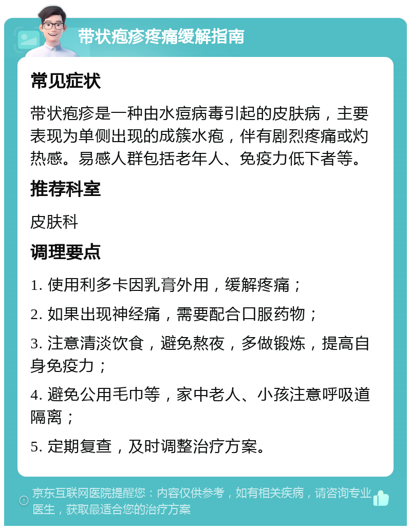 带状疱疹疼痛缓解指南 常见症状 带状疱疹是一种由水痘病毒引起的皮肤病，主要表现为单侧出现的成簇水疱，伴有剧烈疼痛或灼热感。易感人群包括老年人、免疫力低下者等。 推荐科室 皮肤科 调理要点 1. 使用利多卡因乳膏外用，缓解疼痛； 2. 如果出现神经痛，需要配合口服药物； 3. 注意清淡饮食，避免熬夜，多做锻炼，提高自身免疫力； 4. 避免公用毛巾等，家中老人、小孩注意呼吸道隔离； 5. 定期复查，及时调整治疗方案。