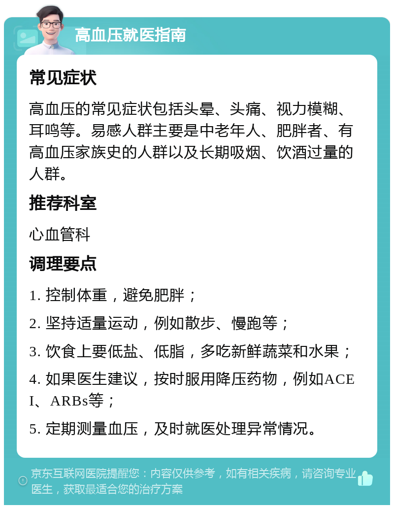 高血压就医指南 常见症状 高血压的常见症状包括头晕、头痛、视力模糊、耳鸣等。易感人群主要是中老年人、肥胖者、有高血压家族史的人群以及长期吸烟、饮酒过量的人群。 推荐科室 心血管科 调理要点 1. 控制体重，避免肥胖； 2. 坚持适量运动，例如散步、慢跑等； 3. 饮食上要低盐、低脂，多吃新鲜蔬菜和水果； 4. 如果医生建议，按时服用降压药物，例如ACEI、ARBs等； 5. 定期测量血压，及时就医处理异常情况。