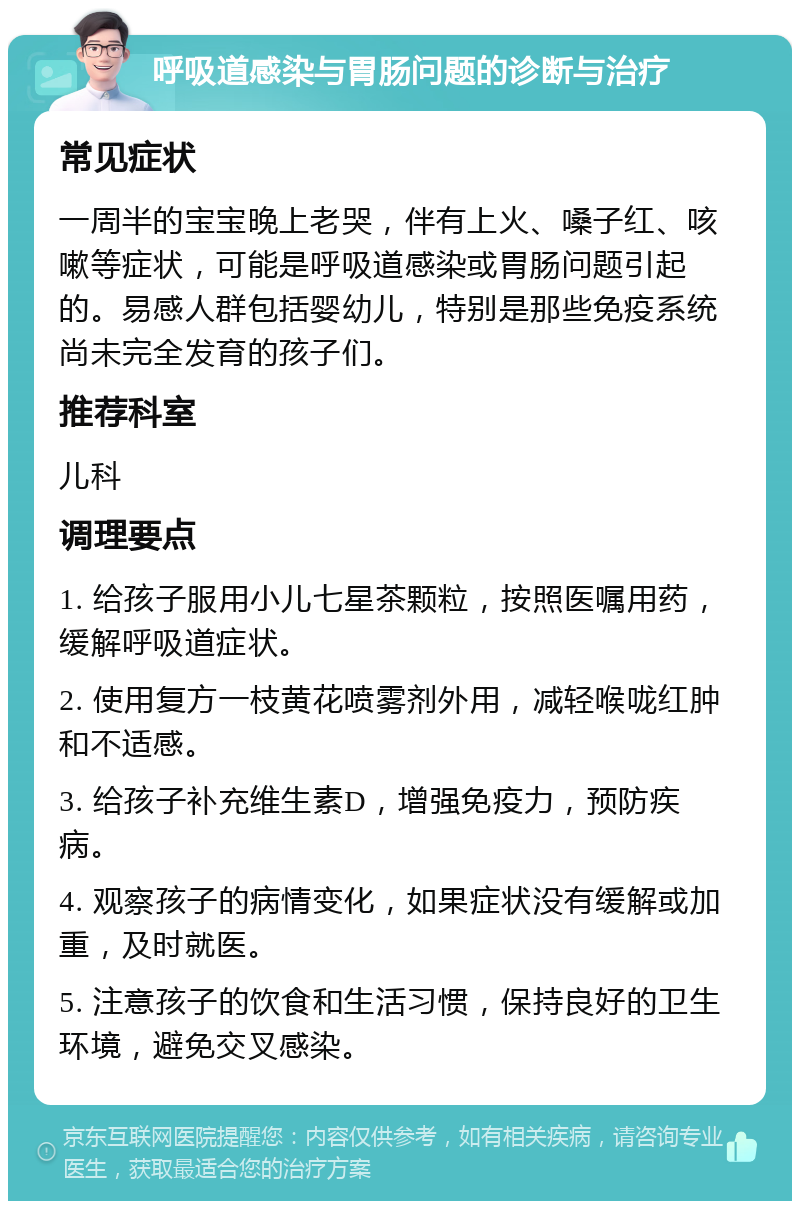 呼吸道感染与胃肠问题的诊断与治疗 常见症状 一周半的宝宝晚上老哭，伴有上火、嗓子红、咳嗽等症状，可能是呼吸道感染或胃肠问题引起的。易感人群包括婴幼儿，特别是那些免疫系统尚未完全发育的孩子们。 推荐科室 儿科 调理要点 1. 给孩子服用小儿七星茶颗粒，按照医嘱用药，缓解呼吸道症状。 2. 使用复方一枝黄花喷雾剂外用，减轻喉咙红肿和不适感。 3. 给孩子补充维生素D，增强免疫力，预防疾病。 4. 观察孩子的病情变化，如果症状没有缓解或加重，及时就医。 5. 注意孩子的饮食和生活习惯，保持良好的卫生环境，避免交叉感染。