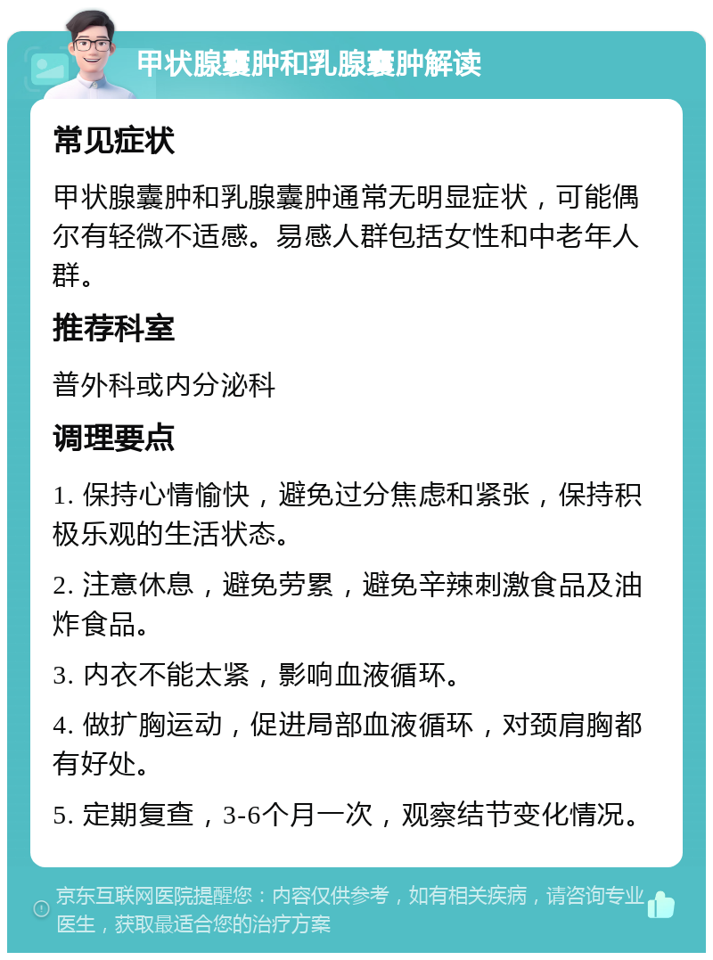 甲状腺囊肿和乳腺囊肿解读 常见症状 甲状腺囊肿和乳腺囊肿通常无明显症状，可能偶尔有轻微不适感。易感人群包括女性和中老年人群。 推荐科室 普外科或内分泌科 调理要点 1. 保持心情愉快，避免过分焦虑和紧张，保持积极乐观的生活状态。 2. 注意休息，避免劳累，避免辛辣刺激食品及油炸食品。 3. 内衣不能太紧，影响血液循环。 4. 做扩胸运动，促进局部血液循环，对颈肩胸都有好处。 5. 定期复查，3-6个月一次，观察结节变化情况。