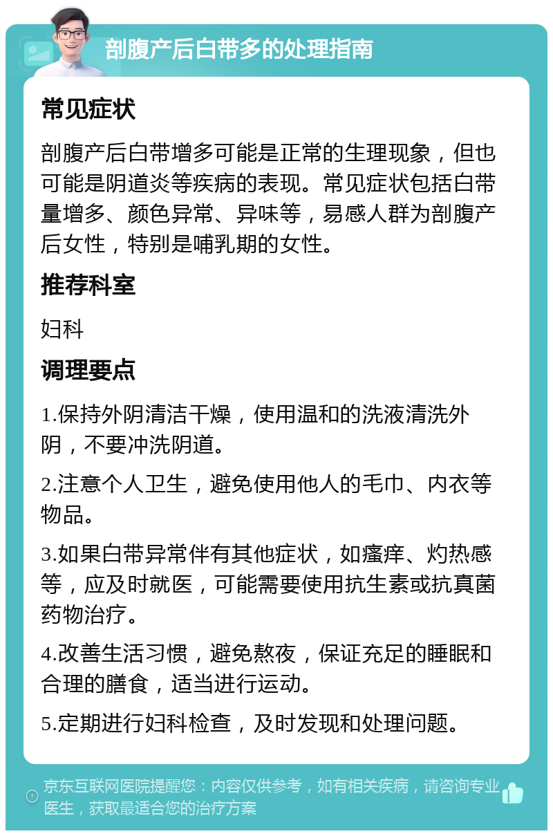 剖腹产后白带多的处理指南 常见症状 剖腹产后白带增多可能是正常的生理现象，但也可能是阴道炎等疾病的表现。常见症状包括白带量增多、颜色异常、异味等，易感人群为剖腹产后女性，特别是哺乳期的女性。 推荐科室 妇科 调理要点 1.保持外阴清洁干燥，使用温和的洗液清洗外阴，不要冲洗阴道。 2.注意个人卫生，避免使用他人的毛巾、内衣等物品。 3.如果白带异常伴有其他症状，如瘙痒、灼热感等，应及时就医，可能需要使用抗生素或抗真菌药物治疗。 4.改善生活习惯，避免熬夜，保证充足的睡眠和合理的膳食，适当进行运动。 5.定期进行妇科检查，及时发现和处理问题。