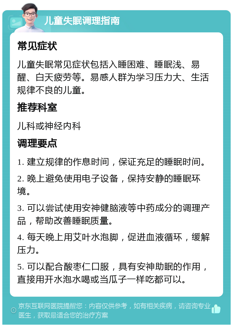 儿童失眠调理指南 常见症状 儿童失眠常见症状包括入睡困难、睡眠浅、易醒、白天疲劳等。易感人群为学习压力大、生活规律不良的儿童。 推荐科室 儿科或神经内科 调理要点 1. 建立规律的作息时间，保证充足的睡眠时间。 2. 晚上避免使用电子设备，保持安静的睡眠环境。 3. 可以尝试使用安神健脑液等中药成分的调理产品，帮助改善睡眠质量。 4. 每天晚上用艾叶水泡脚，促进血液循环，缓解压力。 5. 可以配合酸枣仁口服，具有安神助眠的作用，直接用开水泡水喝或当瓜子一样吃都可以。