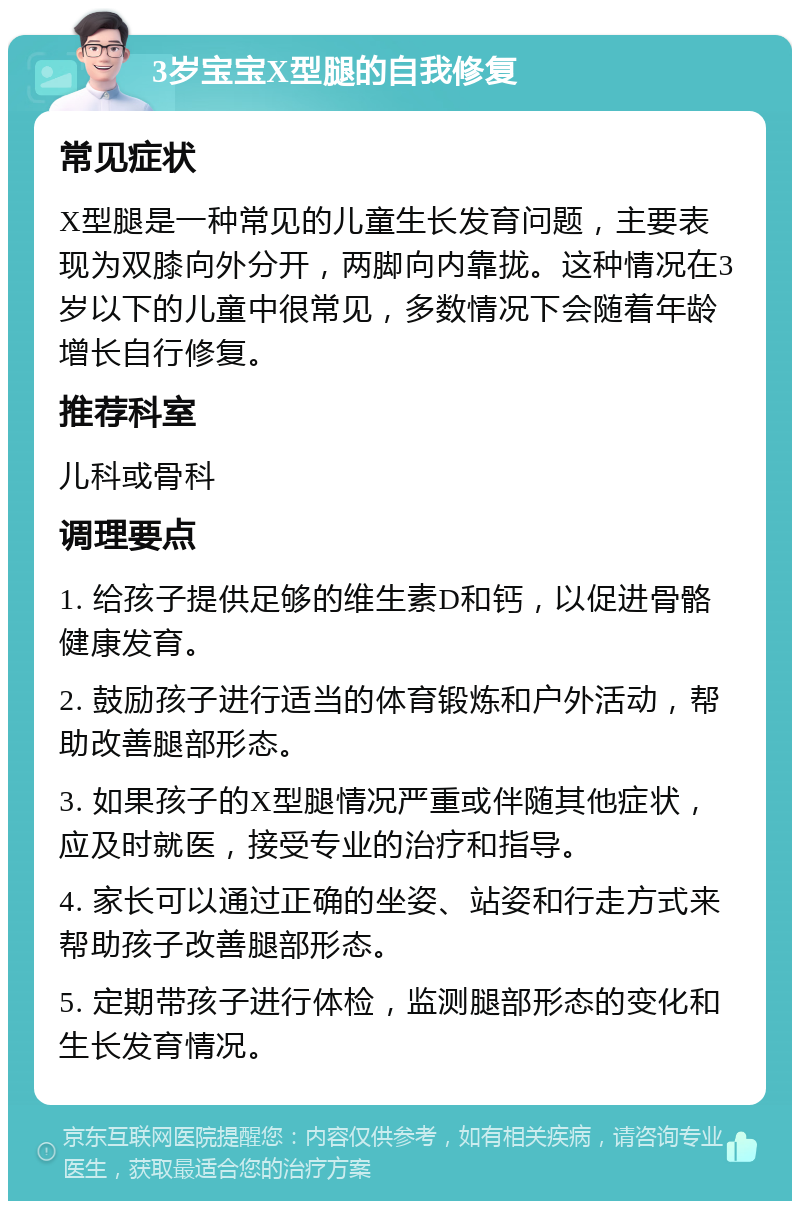 3岁宝宝X型腿的自我修复 常见症状 X型腿是一种常见的儿童生长发育问题，主要表现为双膝向外分开，两脚向内靠拢。这种情况在3岁以下的儿童中很常见，多数情况下会随着年龄增长自行修复。 推荐科室 儿科或骨科 调理要点 1. 给孩子提供足够的维生素D和钙，以促进骨骼健康发育。 2. 鼓励孩子进行适当的体育锻炼和户外活动，帮助改善腿部形态。 3. 如果孩子的X型腿情况严重或伴随其他症状，应及时就医，接受专业的治疗和指导。 4. 家长可以通过正确的坐姿、站姿和行走方式来帮助孩子改善腿部形态。 5. 定期带孩子进行体检，监测腿部形态的变化和生长发育情况。