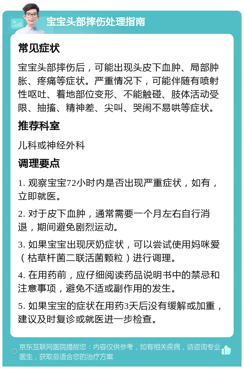 宝宝头部摔伤处理指南 常见症状 宝宝头部摔伤后，可能出现头皮下血肿、局部肿胀、疼痛等症状。严重情况下，可能伴随有喷射性呕吐、着地部位变形、不能触碰、肢体活动受限、抽搐、精神差、尖叫、哭闹不易哄等症状。 推荐科室 儿科或神经外科 调理要点 1. 观察宝宝72小时内是否出现严重症状，如有，立即就医。 2. 对于皮下血肿，通常需要一个月左右自行消退，期间避免剧烈运动。 3. 如果宝宝出现厌奶症状，可以尝试使用妈咪爱（枯草杆菌二联活菌颗粒）进行调理。 4. 在用药前，应仔细阅读药品说明书中的禁忌和注意事项，避免不适或副作用的发生。 5. 如果宝宝的症状在用药3天后没有缓解或加重，建议及时复诊或就医进一步检查。