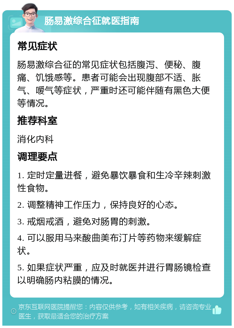 肠易激综合征就医指南 常见症状 肠易激综合征的常见症状包括腹泻、便秘、腹痛、饥饿感等。患者可能会出现腹部不适、胀气、嗳气等症状，严重时还可能伴随有黑色大便等情况。 推荐科室 消化内科 调理要点 1. 定时定量进餐，避免暴饮暴食和生冷辛辣刺激性食物。 2. 调整精神工作压力，保持良好的心态。 3. 戒烟戒酒，避免对肠胃的刺激。 4. 可以服用马来酸曲美布汀片等药物来缓解症状。 5. 如果症状严重，应及时就医并进行胃肠镜检查以明确肠内粘膜的情况。