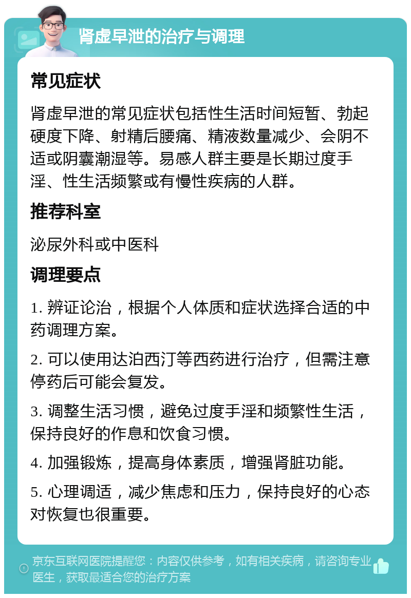 肾虚早泄的治疗与调理 常见症状 肾虚早泄的常见症状包括性生活时间短暂、勃起硬度下降、射精后腰痛、精液数量减少、会阴不适或阴囊潮湿等。易感人群主要是长期过度手淫、性生活频繁或有慢性疾病的人群。 推荐科室 泌尿外科或中医科 调理要点 1. 辨证论治，根据个人体质和症状选择合适的中药调理方案。 2. 可以使用达泊西汀等西药进行治疗，但需注意停药后可能会复发。 3. 调整生活习惯，避免过度手淫和频繁性生活，保持良好的作息和饮食习惯。 4. 加强锻炼，提高身体素质，增强肾脏功能。 5. 心理调适，减少焦虑和压力，保持良好的心态对恢复也很重要。