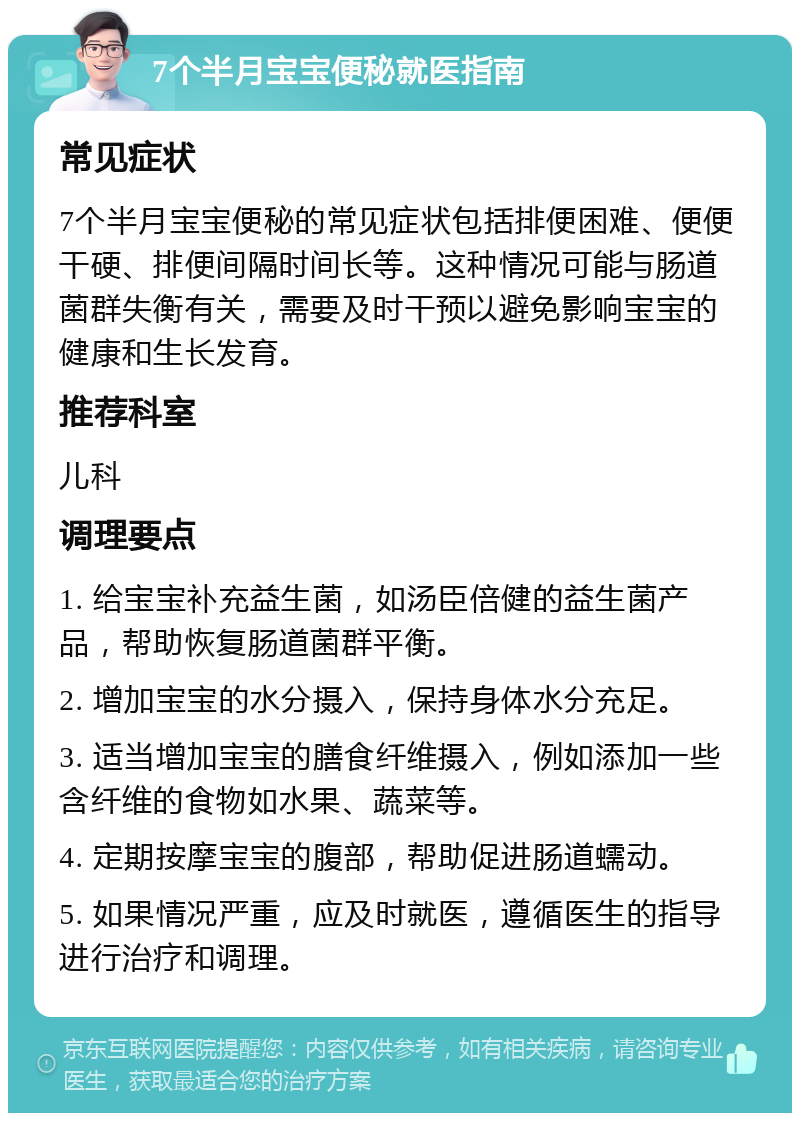 7个半月宝宝便秘就医指南 常见症状 7个半月宝宝便秘的常见症状包括排便困难、便便干硬、排便间隔时间长等。这种情况可能与肠道菌群失衡有关，需要及时干预以避免影响宝宝的健康和生长发育。 推荐科室 儿科 调理要点 1. 给宝宝补充益生菌，如汤臣倍健的益生菌产品，帮助恢复肠道菌群平衡。 2. 增加宝宝的水分摄入，保持身体水分充足。 3. 适当增加宝宝的膳食纤维摄入，例如添加一些含纤维的食物如水果、蔬菜等。 4. 定期按摩宝宝的腹部，帮助促进肠道蠕动。 5. 如果情况严重，应及时就医，遵循医生的指导进行治疗和调理。