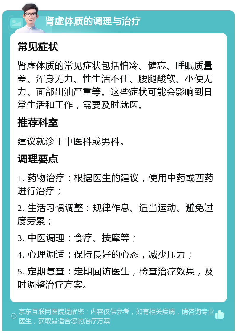 肾虚体质的调理与治疗 常见症状 肾虚体质的常见症状包括怕冷、健忘、睡眠质量差、浑身无力、性生活不佳、腰腿酸软、小便无力、面部出油严重等。这些症状可能会影响到日常生活和工作，需要及时就医。 推荐科室 建议就诊于中医科或男科。 调理要点 1. 药物治疗：根据医生的建议，使用中药或西药进行治疗； 2. 生活习惯调整：规律作息、适当运动、避免过度劳累； 3. 中医调理：食疗、按摩等； 4. 心理调适：保持良好的心态，减少压力； 5. 定期复查：定期回访医生，检查治疗效果，及时调整治疗方案。