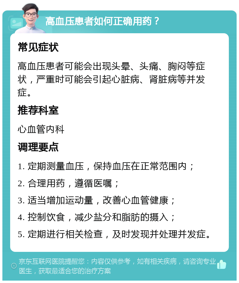 高血压患者如何正确用药？ 常见症状 高血压患者可能会出现头晕、头痛、胸闷等症状，严重时可能会引起心脏病、肾脏病等并发症。 推荐科室 心血管内科 调理要点 1. 定期测量血压，保持血压在正常范围内； 2. 合理用药，遵循医嘱； 3. 适当增加运动量，改善心血管健康； 4. 控制饮食，减少盐分和脂肪的摄入； 5. 定期进行相关检查，及时发现并处理并发症。