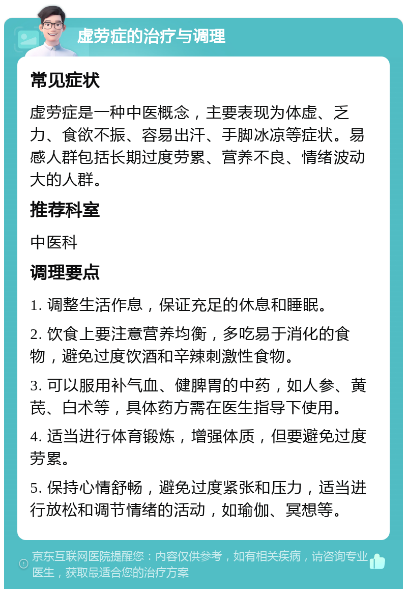 虚劳症的治疗与调理 常见症状 虚劳症是一种中医概念，主要表现为体虚、乏力、食欲不振、容易出汗、手脚冰凉等症状。易感人群包括长期过度劳累、营养不良、情绪波动大的人群。 推荐科室 中医科 调理要点 1. 调整生活作息，保证充足的休息和睡眠。 2. 饮食上要注意营养均衡，多吃易于消化的食物，避免过度饮酒和辛辣刺激性食物。 3. 可以服用补气血、健脾胃的中药，如人参、黄芪、白术等，具体药方需在医生指导下使用。 4. 适当进行体育锻炼，增强体质，但要避免过度劳累。 5. 保持心情舒畅，避免过度紧张和压力，适当进行放松和调节情绪的活动，如瑜伽、冥想等。