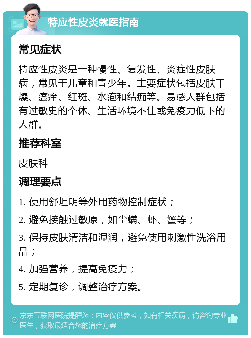 特应性皮炎就医指南 常见症状 特应性皮炎是一种慢性、复发性、炎症性皮肤病，常见于儿童和青少年。主要症状包括皮肤干燥、瘙痒、红斑、水疱和结痂等。易感人群包括有过敏史的个体、生活环境不佳或免疫力低下的人群。 推荐科室 皮肤科 调理要点 1. 使用舒坦明等外用药物控制症状； 2. 避免接触过敏原，如尘螨、虾、蟹等； 3. 保持皮肤清洁和湿润，避免使用刺激性洗浴用品； 4. 加强营养，提高免疫力； 5. 定期复诊，调整治疗方案。