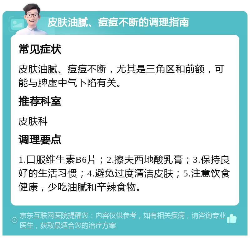 皮肤油腻、痘痘不断的调理指南 常见症状 皮肤油腻、痘痘不断，尤其是三角区和前额，可能与脾虚中气下陷有关。 推荐科室 皮肤科 调理要点 1.口服维生素B6片；2.擦夫西地酸乳膏；3.保持良好的生活习惯；4.避免过度清洁皮肤；5.注意饮食健康，少吃油腻和辛辣食物。