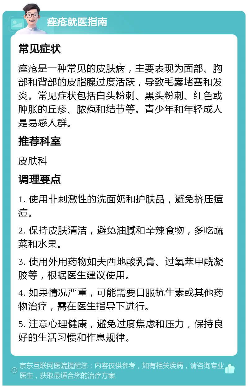 痤疮就医指南 常见症状 痤疮是一种常见的皮肤病，主要表现为面部、胸部和背部的皮脂腺过度活跃，导致毛囊堵塞和发炎。常见症状包括白头粉刺、黑头粉刺、红色或肿胀的丘疹、脓疱和结节等。青少年和年轻成人是易感人群。 推荐科室 皮肤科 调理要点 1. 使用非刺激性的洗面奶和护肤品，避免挤压痘痘。 2. 保持皮肤清洁，避免油腻和辛辣食物，多吃蔬菜和水果。 3. 使用外用药物如夫西地酸乳膏、过氧苯甲酰凝胶等，根据医生建议使用。 4. 如果情况严重，可能需要口服抗生素或其他药物治疗，需在医生指导下进行。 5. 注意心理健康，避免过度焦虑和压力，保持良好的生活习惯和作息规律。