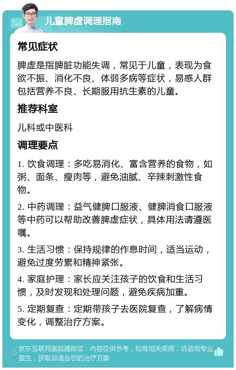 儿童脾虚调理指南 常见症状 脾虚是指脾脏功能失调，常见于儿童，表现为食欲不振、消化不良、体弱多病等症状，易感人群包括营养不良、长期服用抗生素的儿童。 推荐科室 儿科或中医科 调理要点 1. 饮食调理：多吃易消化、富含营养的食物，如粥、面条、瘦肉等，避免油腻、辛辣刺激性食物。 2. 中药调理：益气健脾口服液、健脾消食口服液等中药可以帮助改善脾虚症状，具体用法请遵医嘱。 3. 生活习惯：保持规律的作息时间，适当运动，避免过度劳累和精神紧张。 4. 家庭护理：家长应关注孩子的饮食和生活习惯，及时发现和处理问题，避免疾病加重。 5. 定期复查：定期带孩子去医院复查，了解病情变化，调整治疗方案。