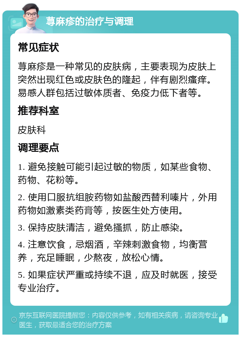 荨麻疹的治疗与调理 常见症状 荨麻疹是一种常见的皮肤病，主要表现为皮肤上突然出现红色或皮肤色的隆起，伴有剧烈瘙痒。易感人群包括过敏体质者、免疫力低下者等。 推荐科室 皮肤科 调理要点 1. 避免接触可能引起过敏的物质，如某些食物、药物、花粉等。 2. 使用口服抗组胺药物如盐酸西替利嗪片，外用药物如激素类药膏等，按医生处方使用。 3. 保持皮肤清洁，避免搔抓，防止感染。 4. 注意饮食，忌烟酒，辛辣刺激食物，均衡营养，充足睡眠，少熬夜，放松心情。 5. 如果症状严重或持续不退，应及时就医，接受专业治疗。