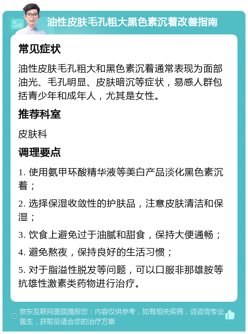 油性皮肤毛孔粗大黑色素沉着改善指南 常见症状 油性皮肤毛孔粗大和黑色素沉着通常表现为面部油光、毛孔明显、皮肤暗沉等症状，易感人群包括青少年和成年人，尤其是女性。 推荐科室 皮肤科 调理要点 1. 使用氨甲环酸精华液等美白产品淡化黑色素沉着； 2. 选择保湿收敛性的护肤品，注意皮肤清洁和保湿； 3. 饮食上避免过于油腻和甜食，保持大便通畅； 4. 避免熬夜，保持良好的生活习惯； 5. 对于脂溢性脱发等问题，可以口服非那雄胺等抗雄性激素类药物进行治疗。