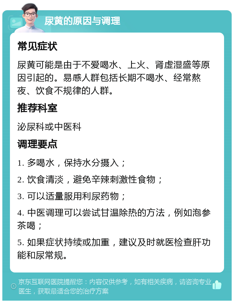 尿黄的原因与调理 常见症状 尿黄可能是由于不爱喝水、上火、肾虚湿盛等原因引起的。易感人群包括长期不喝水、经常熬夜、饮食不规律的人群。 推荐科室 泌尿科或中医科 调理要点 1. 多喝水，保持水分摄入； 2. 饮食清淡，避免辛辣刺激性食物； 3. 可以适量服用利尿药物； 4. 中医调理可以尝试甘温除热的方法，例如泡参茶喝； 5. 如果症状持续或加重，建议及时就医检查肝功能和尿常规。