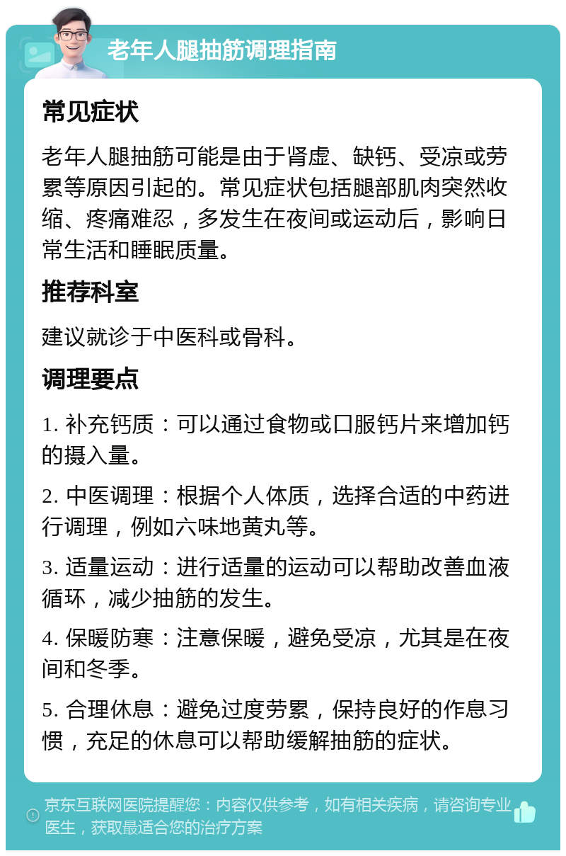 老年人腿抽筋调理指南 常见症状 老年人腿抽筋可能是由于肾虚、缺钙、受凉或劳累等原因引起的。常见症状包括腿部肌肉突然收缩、疼痛难忍，多发生在夜间或运动后，影响日常生活和睡眠质量。 推荐科室 建议就诊于中医科或骨科。 调理要点 1. 补充钙质：可以通过食物或口服钙片来增加钙的摄入量。 2. 中医调理：根据个人体质，选择合适的中药进行调理，例如六味地黄丸等。 3. 适量运动：进行适量的运动可以帮助改善血液循环，减少抽筋的发生。 4. 保暖防寒：注意保暖，避免受凉，尤其是在夜间和冬季。 5. 合理休息：避免过度劳累，保持良好的作息习惯，充足的休息可以帮助缓解抽筋的症状。