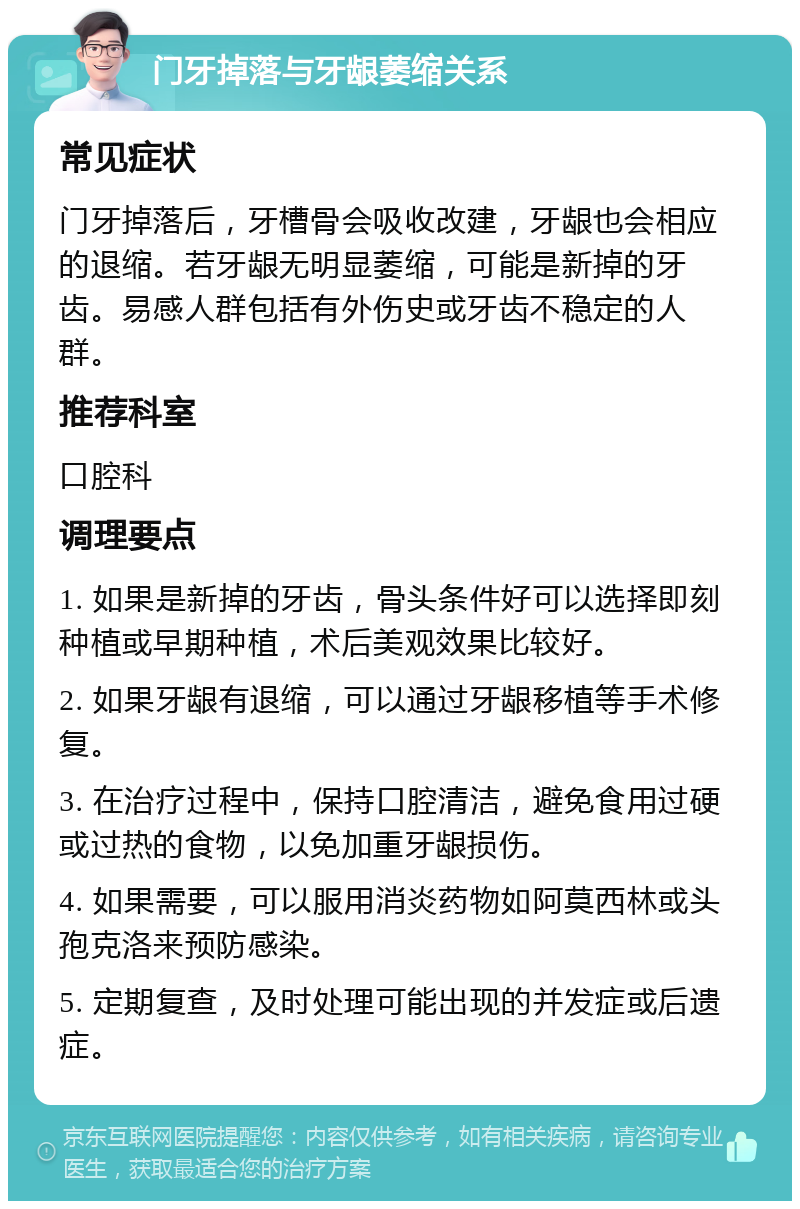 门牙掉落与牙龈萎缩关系 常见症状 门牙掉落后，牙槽骨会吸收改建，牙龈也会相应的退缩。若牙龈无明显萎缩，可能是新掉的牙齿。易感人群包括有外伤史或牙齿不稳定的人群。 推荐科室 口腔科 调理要点 1. 如果是新掉的牙齿，骨头条件好可以选择即刻种植或早期种植，术后美观效果比较好。 2. 如果牙龈有退缩，可以通过牙龈移植等手术修复。 3. 在治疗过程中，保持口腔清洁，避免食用过硬或过热的食物，以免加重牙龈损伤。 4. 如果需要，可以服用消炎药物如阿莫西林或头孢克洛来预防感染。 5. 定期复查，及时处理可能出现的并发症或后遗症。