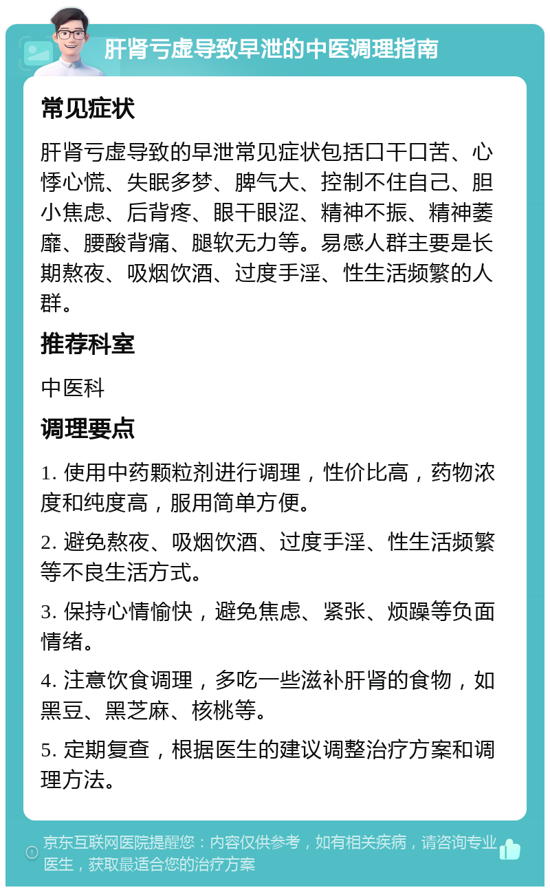 肝肾亏虚导致早泄的中医调理指南 常见症状 肝肾亏虚导致的早泄常见症状包括口干口苦、心悸心慌、失眠多梦、脾气大、控制不住自己、胆小焦虑、后背疼、眼干眼涩、精神不振、精神萎靡、腰酸背痛、腿软无力等。易感人群主要是长期熬夜、吸烟饮酒、过度手淫、性生活频繁的人群。 推荐科室 中医科 调理要点 1. 使用中药颗粒剂进行调理，性价比高，药物浓度和纯度高，服用简单方便。 2. 避免熬夜、吸烟饮酒、过度手淫、性生活频繁等不良生活方式。 3. 保持心情愉快，避免焦虑、紧张、烦躁等负面情绪。 4. 注意饮食调理，多吃一些滋补肝肾的食物，如黑豆、黑芝麻、核桃等。 5. 定期复查，根据医生的建议调整治疗方案和调理方法。