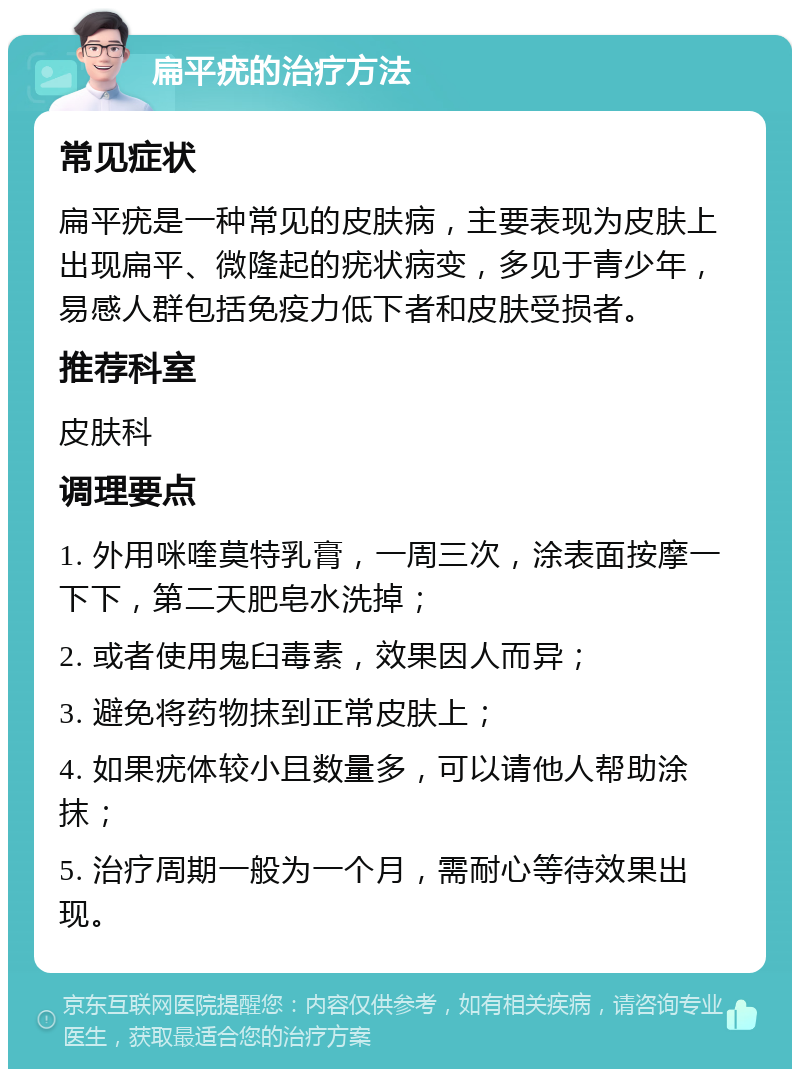 扁平疣的治疗方法 常见症状 扁平疣是一种常见的皮肤病，主要表现为皮肤上出现扁平、微隆起的疣状病变，多见于青少年，易感人群包括免疫力低下者和皮肤受损者。 推荐科室 皮肤科 调理要点 1. 外用咪喹莫特乳膏，一周三次，涂表面按摩一下下，第二天肥皂水洗掉； 2. 或者使用鬼臼毒素，效果因人而异； 3. 避免将药物抹到正常皮肤上； 4. 如果疣体较小且数量多，可以请他人帮助涂抹； 5. 治疗周期一般为一个月，需耐心等待效果出现。