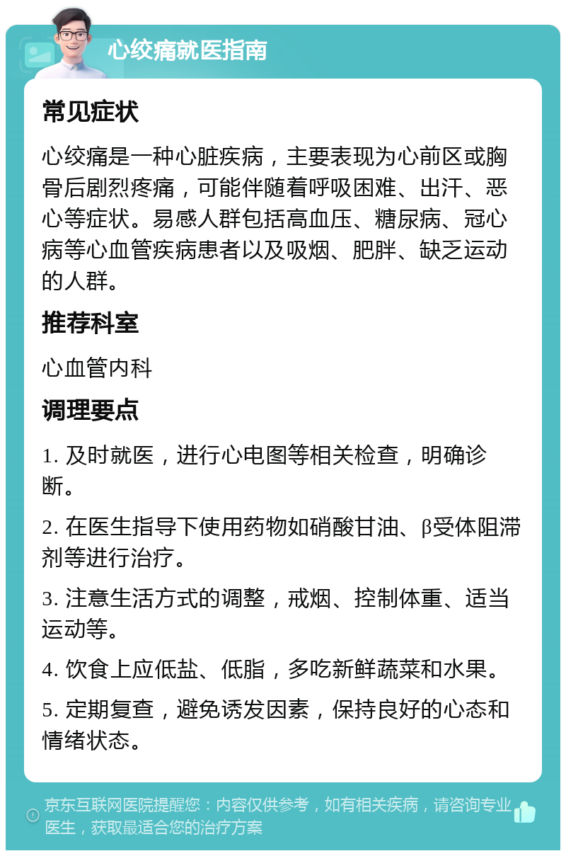 心绞痛就医指南 常见症状 心绞痛是一种心脏疾病，主要表现为心前区或胸骨后剧烈疼痛，可能伴随着呼吸困难、出汗、恶心等症状。易感人群包括高血压、糖尿病、冠心病等心血管疾病患者以及吸烟、肥胖、缺乏运动的人群。 推荐科室 心血管内科 调理要点 1. 及时就医，进行心电图等相关检查，明确诊断。 2. 在医生指导下使用药物如硝酸甘油、β受体阻滞剂等进行治疗。 3. 注意生活方式的调整，戒烟、控制体重、适当运动等。 4. 饮食上应低盐、低脂，多吃新鲜蔬菜和水果。 5. 定期复查，避免诱发因素，保持良好的心态和情绪状态。