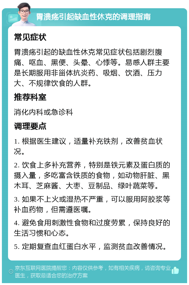 胃溃疡引起缺血性休克的调理指南 常见症状 胃溃疡引起的缺血性休克常见症状包括剧烈腹痛、呕血、黑便、头晕、心悸等。易感人群主要是长期服用非甾体抗炎药、吸烟、饮酒、压力大、不规律饮食的人群。 推荐科室 消化内科或急诊科 调理要点 1. 根据医生建议，适量补充铁剂，改善贫血状况。 2. 饮食上多补充营养，特别是铁元素及蛋白质的摄入量，多吃富含铁质的食物，如动物肝脏、黑木耳、芝麻酱、大枣、豆制品、绿叶蔬菜等。 3. 如果不上火或湿热不严重，可以服用阿胶浆等补血药物，但需遵医嘱。 4. 避免食用刺激性食物和过度劳累，保持良好的生活习惯和心态。 5. 定期复查血红蛋白水平，监测贫血改善情况。